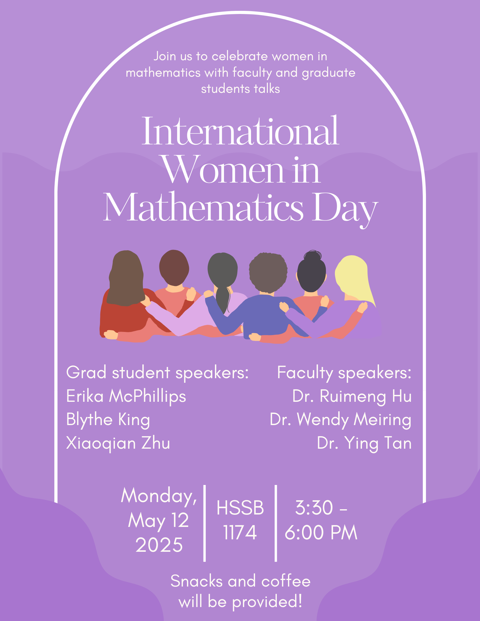Flyer for International Women in Mathematics Day event with a purple background and an illustration of six diverse women seen from behind, arms around each other. The text reads:  “Join us to celebrate women in mathematics with faculty and graduate student talks  International Women in Mathematics Day  Grad student speakers: Erika McPhillips Blythe King Xiaoqian Zhu  Faculty speakers: Dr. Ruimeng Hu Dr. Wendy Meiring Dr. Ying Tan  Monday, May 12, 2025 | HSSB 1174 | 3:30 – 6:00 PM